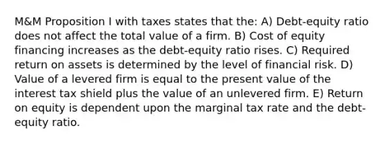 M&M Proposition I with taxes states that the: A) Debt-equity ratio does not affect the total value of a firm. B) Cost of equity financing increases as the debt-equity ratio rises. C) Required return on assets is determined by the level of financial risk. D) Value of a levered firm is equal to the present value of the interest tax shield plus the value of an unlevered firm. E) Return on equity is dependent upon the marginal tax rate and the debt-equity ratio.