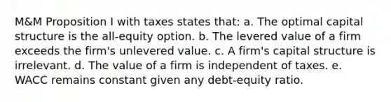 M&M Proposition I with taxes states that: a. The optimal capital structure is the all-equity option. b. The levered value of a firm exceeds the firm's unlevered value. c. A firm's capital structure is irrelevant. d. The value of a firm is independent of taxes. e. WACC remains constant given any debt-equity ratio.