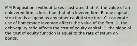 MM Proposition I without taxes illustrates that: A. the value of an unlevered firm is less than that of a levered firm. B. one capital structure is as good as any other capital structure. C. corporate use of homemade leverage affects the value of the firm. D. the debt-equity ratio affects the cost of equity capital. E. the slope of the cost of equity function is equal to the rate of return on bonds.