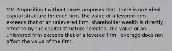 MM Proposition I without taxes proposes that: there is one ideal capital structure for each firm. the value of a levered firm exceeds that of an unlevered firm. shareholder wealth is directly affected by the capital structure selected. the value of an unlevered firm exceeds that of a levered firm. leverage does not affect the value of the firm.