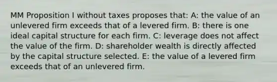 MM Proposition I without taxes proposes that: A: the value of an unlevered firm exceeds that of a levered firm. B: there is one ideal capital structure for each firm. C: leverage does not affect the value of the firm. D: shareholder wealth is directly affected by the capital structure selected. E: the value of a levered firm exceeds that of an unlevered firm.