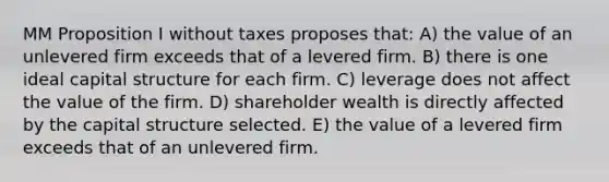 MM Proposition I without taxes proposes that: A) the value of an unlevered firm exceeds that of a levered firm. B) there is one ideal capital structure for each firm. C) leverage does not affect the value of the firm. D) shareholder wealth is directly affected by the capital structure selected. E) the value of a levered firm exceeds that of an unlevered firm.