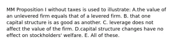 MM Proposition I without taxes is used to illustrate: A.the value of an unlevered firm equals that of a levered firm. B. that one capital structure is as good as another. C. leverage does not affect the value of the firm. D.capital structure changes have no effect on stockholders' welfare. E. All of these.