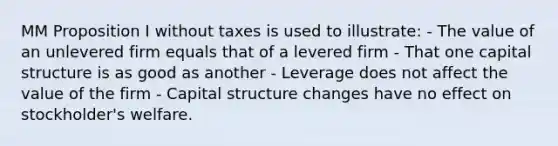 MM Proposition I without taxes is used to illustrate: - The value of an unlevered firm equals that of a levered firm - That one capital structure is as good as another - Leverage does not affect the value of the firm - Capital structure changes have no effect on stockholder's welfare.