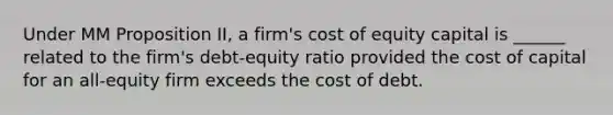 Under MM Proposition II, a firm's cost of equity capital is ______ related to the firm's debt-equity ratio provided the cost of capital for an all-equity firm exceeds the cost of debt.