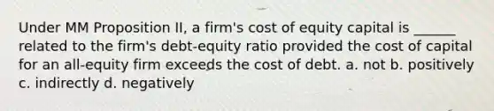 Under MM Proposition II, a firm's cost of equity capital is ______ related to the firm's debt-equity ratio provided the cost of capital for an all-equity firm exceeds the cost of debt. a. not b. positively c. indirectly d. negatively