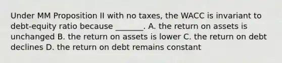 Under MM Proposition II with no taxes, the WACC is invariant to debt-equity ratio because _______. A. the return on assets is unchanged B. the return on assets is lower C. the return on debt declines D. the return on debt remains constant