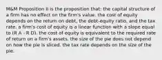 M&M Proposition II is the proposition that: the capital structure of a firm has no effect on the firm's value. the cost of equity depends on the return on debt, the debt-equity ratio, and the tax rate. a firm's cost of equity is a linear function with a slope equal to (R A - R D). the cost of equity is equivalent to the required rate of return on a firm's assets. the size of the pie does not depend on how the pie is sliced. the tax rate depends on the size of the pie.