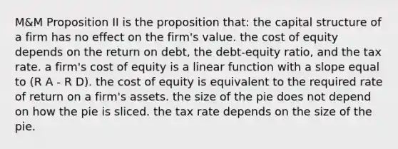 M&M Proposition II is the proposition that: the capital structure of a firm has no effect on the firm's value. the cost of equity depends on the return on debt, the debt-equity ratio, and the tax rate. a firm's cost of equity is a linear function with a slope equal to (R A - R D). the cost of equity is equivalent to the required rate of return on a firm's assets. the size of the pie does not depend on how the pie is sliced. the tax rate depends on the size of the pie.