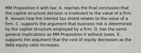 MM Proposition II with tax: A. reaches the final conclusion that the capital structure decision is irrelevant to the value of a firm. B. reveals how the interest tax shield relates to the value of a firm. C. supports the argument that business risk is determined by the capital structure employed by a firm. D. has the same general implications as MM Proposition II without taxes. E. supports the argument that the cost of equity decreases as the debt-equity ratio increases.