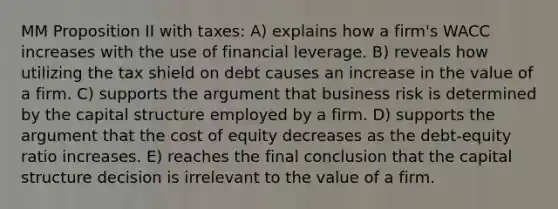 MM Proposition II with taxes: A) explains how a firm's WACC increases with the use of financial leverage. B) reveals how utilizing the tax shield on debt causes an increase in the value of a firm. C) supports the argument that business risk is determined by the capital structure employed by a firm. D) supports the argument that the cost of equity decreases as the debt-equity ratio increases. E) reaches the final conclusion that the capital structure decision is irrelevant to the value of a firm.