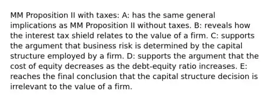 MM Proposition II with taxes: A: has the same general implications as MM Proposition II without taxes. B: reveals how the interest tax shield relates to the value of a firm. C: supports the argument that business risk is determined by the capital structure employed by a firm. D: supports the argument that the cost of equity decreases as the debt-equity ratio increases. E: reaches the final conclusion that the capital structure decision is irrelevant to the value of a firm.