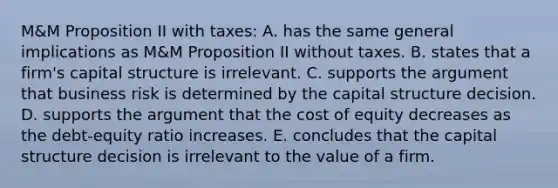 M&M Proposition II with taxes: A. has the same general implications as M&M Proposition II without taxes. B. states that a firm's capital structure is irrelevant. C. supports the argument that business risk is determined by the capital structure decision. D. supports the argument that the cost of equity decreases as the debt-equity ratio increases. E. concludes that the capital structure decision is irrelevant to the value of a firm.