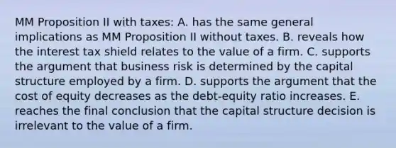 MM Proposition II with taxes: A. has the same general implications as MM Proposition II without taxes. B. reveals how the interest tax shield relates to the value of a firm. C. supports the argument that business risk is determined by the capital structure employed by a firm. D. supports the argument that the cost of equity decreases as the debt-equity ratio increases. E. reaches the final conclusion that the capital structure decision is irrelevant to the value of a firm.