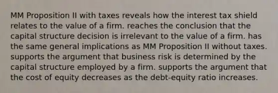 MM Proposition II with taxes reveals how the interest tax shield relates to the value of a firm. reaches the conclusion that the capital structure decision is irrelevant to the value of a firm. has the same general implications as MM Proposition II without taxes. supports the argument that business risk is determined by the capital structure employed by a firm. supports the argument that the cost of equity decreases as the debt-equity ratio increases.