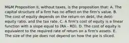 M&M Proposition II, without taxes, is the proposition that: A. The capital structure of a firm has no effect on the firm's value. B. The cost of equity depends on the return on debt, the debt-equity ratio, and the tax rate. C. A firm's cost of equity is a linear function with a slope equal to (RA - RD). D. The cost of equity is equivalent to the required rate of return on a firm's assets. E. The size of the pie does not depend on how the pie is sliced.