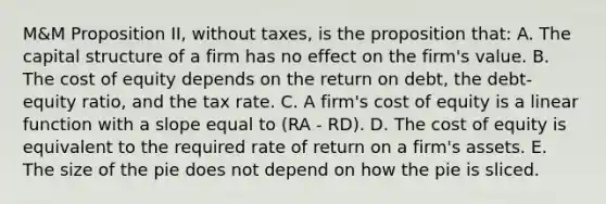 M&M Proposition II, without taxes, is the proposition that: A. The capital structure of a firm has no effect on the firm's value. B. The cost of equity depends on the return on debt, the debt-equity ratio, and the tax rate. C. A firm's cost of equity is a linear function with a slope equal to (RA - RD). D. The cost of equity is equivalent to the required rate of return on a firm's assets. E. The size of the pie does not depend on how the pie is sliced.