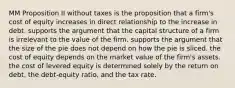 MM Proposition II without taxes is the proposition that a firm's cost of equity increases in direct relationship to the increase in debt. supports the argument that the capital structure of a firm is irrelevant to the value of the firm. supports the argument that the size of the pie does not depend on how the pie is sliced. the cost of equity depends on the market value of the firm's assets. the cost of levered equity is determined solely by the return on debt, the debt-equity ratio, and the tax rate.