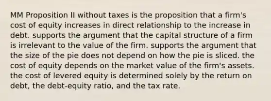 MM Proposition II without taxes is the proposition that a firm's cost of equity increases in direct relationship to the increase in debt. supports the argument that the capital structure of a firm is irrelevant to the value of the firm. supports the argument that the size of the pie does not depend on how the pie is sliced. the cost of equity depends on the market value of the firm's assets. the cost of levered equity is determined solely by the return on debt, the debt-equity ratio, and the tax rate.