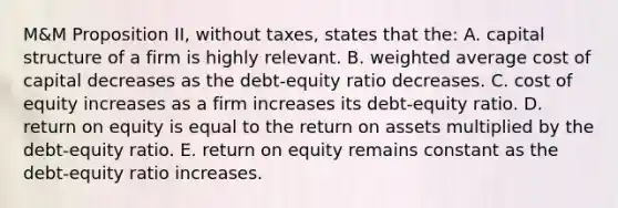 M&M Proposition II, without taxes, states that the: A. capital structure of a firm is highly relevant. B. <a href='https://www.questionai.com/knowledge/koL1NUNNcJ-weighted-average' class='anchor-knowledge'>weighted average</a> cost of capital decreases as the debt-equity ratio decreases. C. cost of equity increases as a firm increases its debt-equity ratio. D. return on equity is equal to the return on assets multiplied by the debt-equity ratio. E. return on equity remains constant as the debt-equity ratio increases.