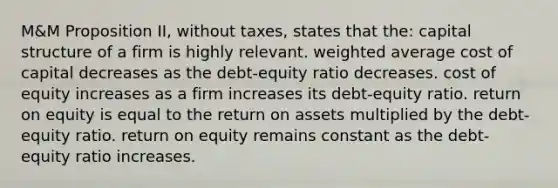 M&M Proposition II, without taxes, states that the: capital structure of a firm is highly relevant. weighted average cost of capital decreases as the debt-equity ratio decreases. cost of equity increases as a firm increases its debt-equity ratio. return on equity is equal to the return on assets multiplied by the debt-equity ratio. return on equity remains constant as the debt-equity ratio increases.