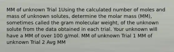 MM of unknown Trial 1Using the calculated number of moles and mass of unknown solutes, determine the molar mass (MM), sometimes called the gram molecular weight, of the unknown solute from the data obtained in each trial. Your unknown will have a MM of over 100 g/mol. MM of unknown Trial 1 MM of unknown Trial 2 Avg MM