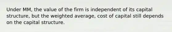 Under MM, the value of the firm is independent of its capital structure, but the weighted average, cost of capital still depends on the capital structure.