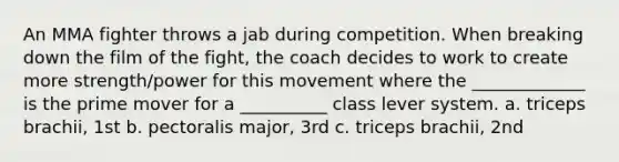 An MMA fighter throws a jab during competition. When breaking down the film of the fight, the coach decides to work to create more strength/power for this movement where the _____________ is the prime mover for a __________ class lever system. a. triceps brachii, 1st b. pectoralis major, 3rd c. triceps brachii, 2nd