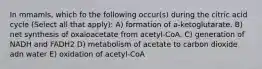 In mmamls, which fo the following occur(s) during the citric acid cycle (Select all that apply): A) formation of a-ketoglutarate. B) net synthesis of oxaloacetate from acetyl-CoA. C) generation of NADH and FADH2 D) metabolism of acetate to carbon dioxide adn water E) oxidation of acetyl-CoA