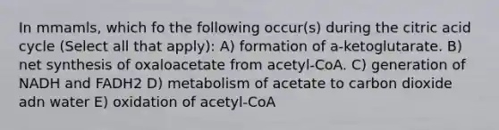 In mmamls, which fo the following occur(s) during the citric acid cycle (Select all that apply): A) formation of a-ketoglutarate. B) net synthesis of oxaloacetate from acetyl-CoA. C) generation of NADH and FADH2 D) metabolism of acetate to carbon dioxide adn water E) oxidation of acetyl-CoA