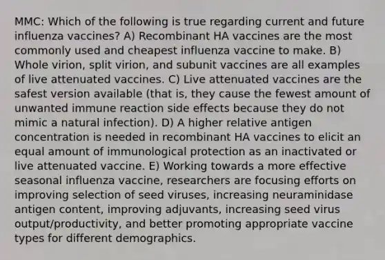 MMC: Which of the following is true regarding current and future influenza vaccines? A) Recombinant HA vaccines are the most commonly used and cheapest influenza vaccine to make. B) Whole virion, split virion, and subunit vaccines are all examples of live attenuated vaccines. C) Live attenuated vaccines are the safest version available (that is, they cause the fewest amount of unwanted immune reaction side effects because they do not mimic a natural infection). D) A higher relative antigen concentration is needed in recombinant HA vaccines to elicit an equal amount of immunological protection as an inactivated or live attenuated vaccine. E) Working towards a more effective seasonal influenza vaccine, researchers are focusing efforts on improving selection of seed viruses, increasing neuraminidase antigen content, improving adjuvants, increasing seed virus output/productivity, and better promoting appropriate vaccine types for different demographics.