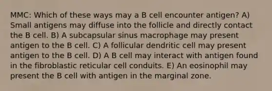 MMC: Which of these ways may a B cell encounter antigen? A) Small antigens may diffuse into the follicle and directly contact the B cell. B) A subcapsular sinus macrophage may present antigen to the B cell. C) A follicular dendritic cell may present antigen to the B cell. D) A B cell may interact with antigen found in the fibroblastic reticular cell conduits. E) An eosinophil may present the B cell with antigen in the marginal zone.