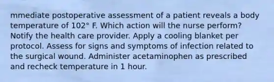 mmediate postoperative assessment of a patient reveals a body temperature of 102° F. Which action will the nurse perform? Notify the health care provider. Apply a cooling blanket per protocol. Assess for signs and symptoms of infection related to the surgical wound. Administer acetaminophen as prescribed and recheck temperature in 1 hour.