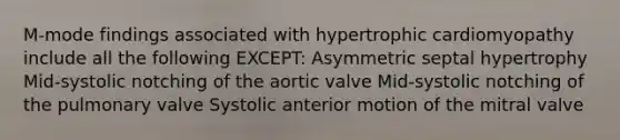 M-mode findings associated with hypertrophic cardiomyopathy include all the following EXCEPT: Asymmetric septal hypertrophy Mid-systolic notching of the aortic valve Mid-systolic notching of the pulmonary valve Systolic anterior motion of the mitral valve