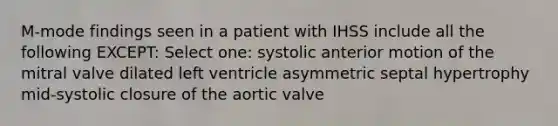 M-mode findings seen in a patient with IHSS include all the following EXCEPT: Select one: systolic anterior motion of the mitral valve dilated left ventricle asymmetric septal hypertrophy mid-systolic closure of the aortic valve