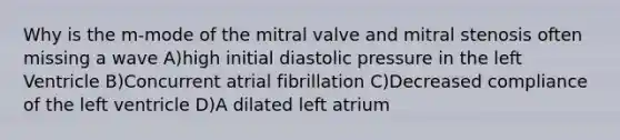 Why is the m-mode of the mitral valve and mitral stenosis often missing a wave A)high initial diastolic pressure in the left Ventricle B)Concurrent atrial fibrillation C)Decreased compliance of the left ventricle D)A dilated left atrium