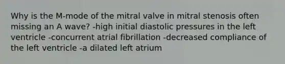 Why is the M-mode of the mitral valve in mitral stenosis often missing an A wave? -high initial diastolic pressures in the left ventricle -concurrent atrial fibrillation -decreased compliance of the left ventricle -a dilated left atrium