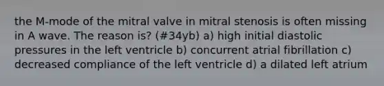 the M-mode of the mitral valve in mitral stenosis is often missing in A wave. The reason is? (#34yb) a) high initial diastolic pressures in the left ventricle b) concurrent atrial fibrillation c) decreased compliance of the left ventricle d) a dilated left atrium