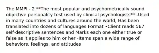 The MMPI - 2 **The most popular and psychometrically sound objective personality test used by clinical psychologists** -Used in many countries and cultures around the world, Has been translated into dozens of languages Format •Client reads 567 self-descriptive sentences and Marks each one either true or false as it applies to him or her -Items span a wide range of behaviors, feelings, and attitudes