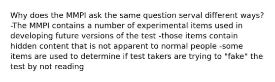 Why does the MMPI ask the same question serval different ways? -The MMPI contains a number of experimental items used in developing future versions of the test -those items contain hidden content that is not apparent to normal people -some items are used to determine if test takers are trying to "fake" the test by not reading