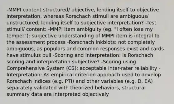 -MMPI content structured/ objective, lending itself to objective interpretation, whereas Rorschach stimuli are ambiguous/ unstructured, lending itself to subjective interpretation? -Test stimuli/ content: -MMPI item ambiguity (eg. "I often lose my temper"): subjective understanding of MMPI item is integral to the assessment process -Rorschach inkblots: not completely ambiguous, as populars and common responses exist and cards have stimulus pull -Scoring and Interpretation: Is Rorschach scoring and interpretation subjective? -Scoring using Comprehensive System (CS): acceptable inter-rater reliability -Interpretation: As empirical criterion approach used to develop Rorschach indices (e.g. PTI) and other variables (e.g. D, EA) separately validated with theorized behaviors, structural summary data are interpreted objectively