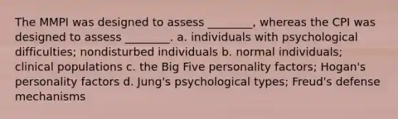 The MMPI was designed to assess ________, whereas the CPI was designed to assess ________. a. individuals with psychological difficulties; nondisturbed individuals b. normal individuals; clinical populations c. the Big Five personality factors; Hogan's personality factors d. Jung's psychological types; Freud's defense mechanisms