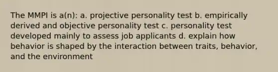 The MMPI is a(n): a. projective personality test b. empirically derived and objective personality test c. personality test developed mainly to assess job applicants d. explain how behavior is shaped by the interaction between traits, behavior, and the environment