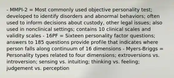 - MMPI-2 = Most commonly used objective personality test; developed to identify disorders and abnormal behaviors; often used to inform decisions about custody, other legal issues; also used in nonclinical settings; contains 10 clinical scales and validity scales - 16PF = Sixteen personality factor questions; answers to 185 questions provide profile that indicates where person falls along continuum of 16 dimensions - Myers-Briggs = Personality types related to four dimensions; extroversions vs. introversion; sensing vs. intuiting; thinking vs. feeling; judgement vs. perception