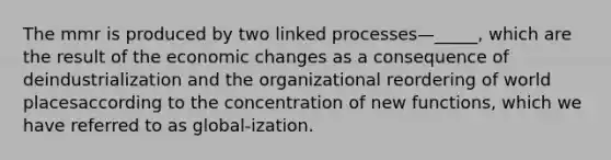 The mmr is produced by two linked processes—_____, which are the result of the economic changes as a consequence of deindustrialization and the organizational reordering of world placesaccording to the concentration of new functions, which we have referred to as global-ization.