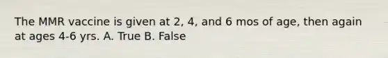 The MMR vaccine is given at 2, 4, and 6 mos of age, then again at ages 4-6 yrs. A. True B. False