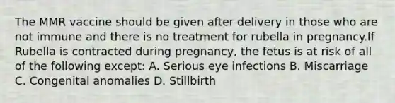 The MMR vaccine should be given after delivery in those who are not immune and there is no treatment for rubella in pregnancy.If Rubella is contracted during pregnancy, the fetus is at risk of all of the following except: A. Serious eye infections B. Miscarriage C. Congenital anomalies D. Stillbirth