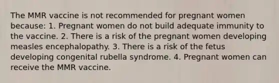 The MMR vaccine is not recommended for pregnant women because: 1. Pregnant women do not build adequate immunity to the vaccine. 2. There is a risk of the pregnant women developing measles encephalopathy. 3. There is a risk of the fetus developing congenital rubella syndrome. 4. Pregnant women can receive the MMR vaccine.