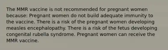 The MMR vaccine is not recommended for pregnant women because: Pregnant women do not build adequate immunity to the vaccine. There is a risk of the pregnant women developing measles encephalopathy. There is a risk of the fetus developing congenital rubella syndrome. Pregnant women can receive the MMR vaccine.