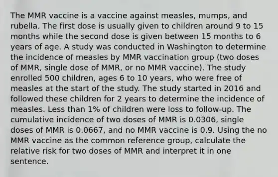 The MMR vaccine is a vaccine against measles, mumps, and rubella. The first dose is usually given to children around 9 to 15 months while the second dose is given between 15 months to 6 years of age. A study was conducted in Washington to determine the incidence of measles by MMR vaccination group (two doses of MMR, single dose of MMR, or no MMR vaccine). The study enrolled 500 children, ages 6 to 10 years, who were free of measles at the start of the study. The study started in 2016 and followed these children for 2 years to determine the incidence of measles. <a href='https://www.questionai.com/knowledge/k7BtlYpAMX-less-than' class='anchor-knowledge'>less than</a> 1% of children were loss to follow-up. The cumulative incidence of two doses of MMR is 0.0306, single doses of MMR is 0.0667, and no MMR vaccine is 0.9. Using the no MMR vaccine as the common reference group, calculate the relative risk for two doses of MMR and interpret it in one sentence.